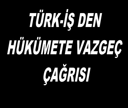 TÜRK-İŞ DEN HÜKÜMETE VAZGEÇ ÇAĞRISI