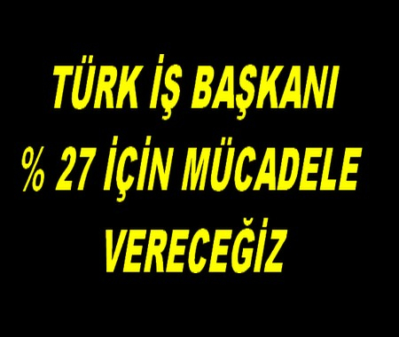 TÜRK İŞ BAŞKANI. % 27 İÇİN MÜCADELE VERECEĞİZ